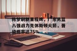 陈梦刷新里程碑，广东男篮八强战力克休斯顿火箭，晋级概率达75％的简单介绍